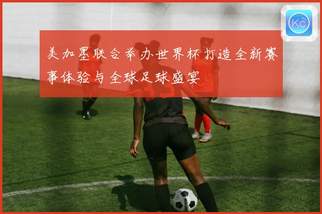 美加墨联合举办世界杯打造全新赛事体验与全球足球盛宴