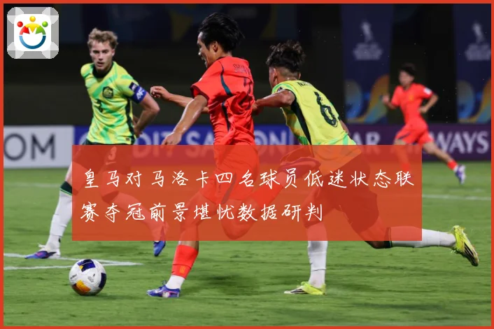 皇马对马洛卡四名球员低迷状态联赛夺冠前景堪忧数据研判