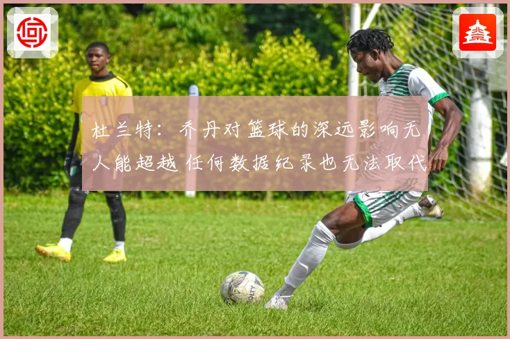 杜兰特：乔丹对篮球的深远影响无人能超越 任何数据纪录也无法取代他