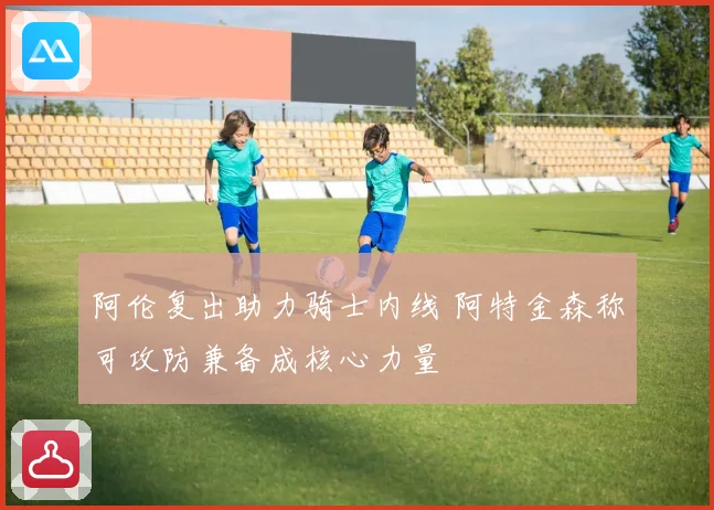 阿伦复出助力骑士内线 阿特金森称可攻防兼备成核心力量