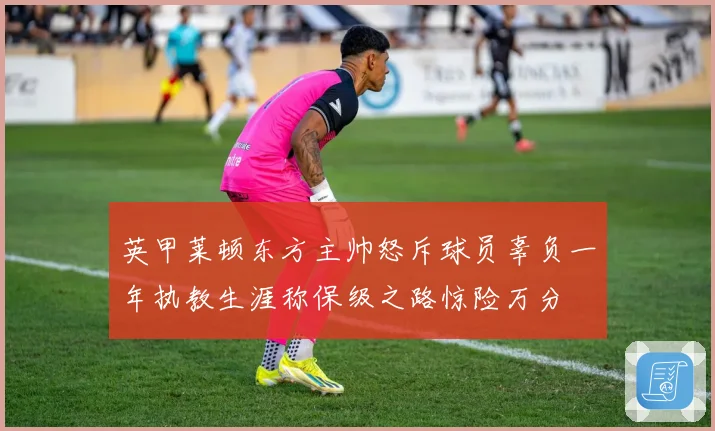 英甲莱顿东方主帅怒斥球员辜负一年执教生涯称保级之路惊险万分