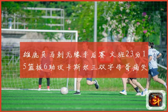 雄鹿负马刺无缘季后赛 文班23分15篮板6助攻卡斯尔三双字母哥痛失季后赛资格