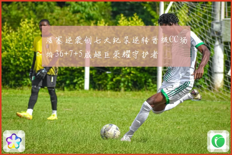 活塞逆袭创七大纪录逆转晋级CC场均36+7+5成超巨荣耀守护者