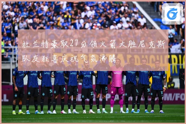 杜兰特豪取27分领火箭大胜尼克斯队友狂喜庆祝气氛沸腾
